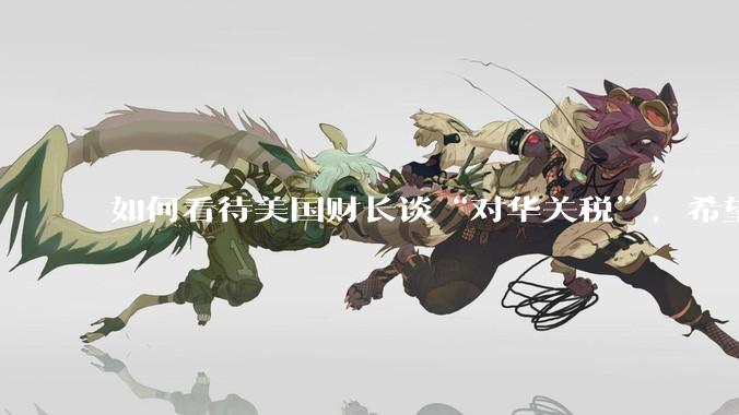 如何看待美国财长谈“对华关税”，希望与中方达成一项重大贸易协议，没人希望关税保持下去。这一观点可信吗？